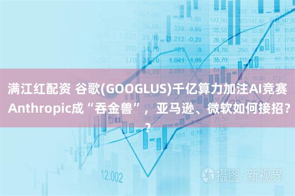 满江红配资 谷歌(GOOGLUS)千亿算力加注AI竞赛 Anthropic成“吞金兽”，亚马逊、微软如何接招？