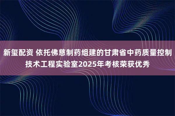 新玺配资 依托佛慈制药组建的甘肃省中药质量控制技术工程实验室2025年考核荣获优秀