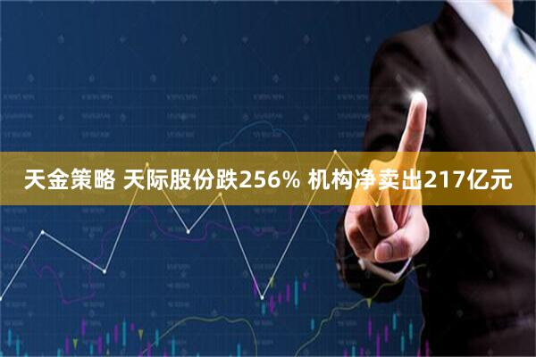天金策略 天际股份跌256% 机构净卖出217亿元