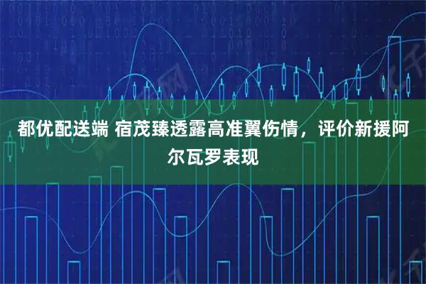 都优配送端 宿茂臻透露高准翼伤情，评价新援阿尔瓦罗表现