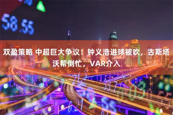 双盈策略 中超巨大争议！钟义浩进球被吹，古斯塔沃帮倒忙，VAR介入
