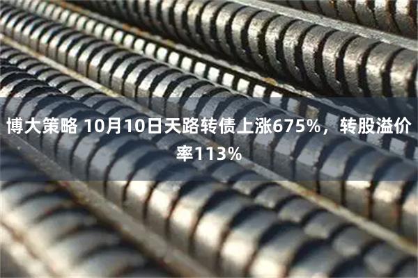 博大策略 10月10日天路转债上涨675%，转股溢价率113%