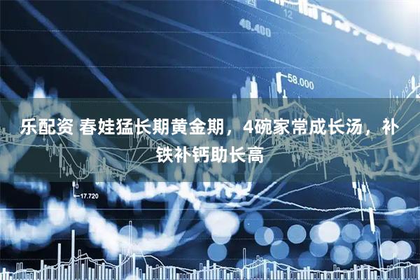 乐配资 春娃猛长期黄金期，4碗家常成长汤，补铁补钙助长高