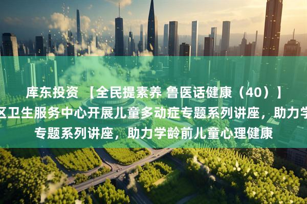 库东投资 【全民提素养 鲁医话健康（40）】城阳区夏庄街道社区卫生服务中心开展儿童多动症专题系列讲座，助力学龄前儿童心理健康