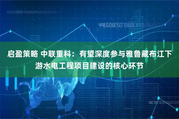 启盈策略 中联重科：有望深度参与雅鲁藏布江下游水电工程项目建设的核心环节