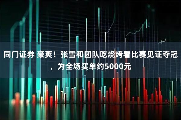同门证券 豪爽！张雪和团队吃烧烤看比赛见证夺冠，为全场买单约5000元