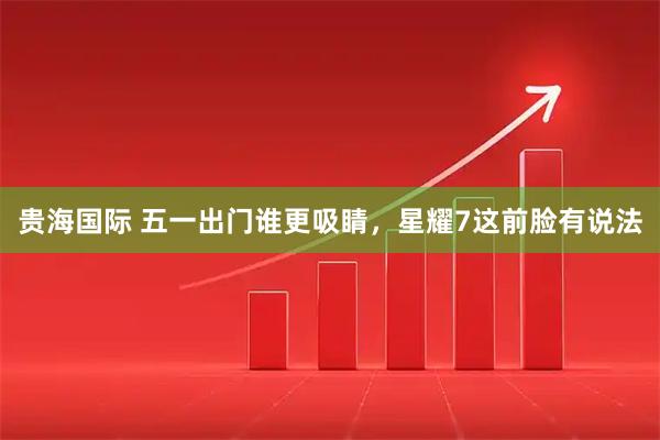 贵海国际 五一出门谁更吸睛，星耀7这前脸有说法